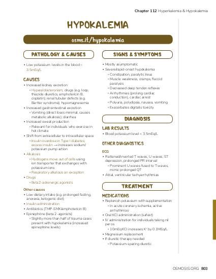 Chapter 112 Hyperkalemia & Hypokalemia HYPOKALEMIA osms.it/hypokalemia PATHOLOGY & CAUSES ▪ Low potassium levels in the blood < 3.5mEq/L CAUSES ▪ Increased kidney excretion ▫ Hyperaldosteronism; drugs (e.g. loop, thiazide diuretics, amphotericin B, cisplatin); renal tubular defects (e.g. Bartter syndrome); hypomagnesemia ▪ Increased gastrointestinal excretion ▫ Vomiting (direct loses minimal, causes metabolic alkalosis); diarrhea ▪ Increased sweat production ▫ Relevant for individuals who exercise in hot climate ▪ Shift from extracellular to intracellular space ▫ Insulin overdose in Type I diabetes; excess insulin → increases sodium/ potassium pump action ▪ Alkalosis ▫ Hydrogens move out of cells using ion transporter that exchanges with potassium ions ▫ Respiratory alkalosis an exception ▪ Drugs ▫ Beta2-adrenergic agonists Other causes ▪ Low dietary intake (e.g. prolonged fasting, anorexia, ketogenic diet) ▪ Insulin administration ▪ Antibiotics (TMP-SMX/amphotericin B) ▪ Epinephrine (beta 2-agonists) ▫ Slightly more than half of trauma cases present with hypokalemia (increased epinephrine levels) SIGNS & SYMPTOMS ▪ Mostly asymptomatic ▪ Severe/rapid-onset hypokalemia ▫ Constipation, paralytic ileus ▫ Muscle weakness, cramps, flaccid paralysis ▫ Decreased deep tendon reflexes ▫ Arrhythmias (prolong cardiac conduction), cardiac arrest ▫ Polyuria, polydipsia, nausea, vomiting ▫ Exacerbates digitalis toxicity DIAGNOSIS LAB RESULTS ▪ Blood potassium level < 3.5mEq/L OTHER DIAGNOSTICS ECG ▪ Flattened/inverted T waves, U waves, ST depression, prolonged PR interval ▫ Prominent U waves fused to T waves, mimic prolonged QT ▪ Atrial, ventricular tachyarrhythmias TREATMENT MEDICATIONS ▪ Replenish potassium with supplementation ▫ In acute coronary ischemia, active arrhythmias ▪ Oral KCl administration (safest) ▪ IV administration for individuals taking nil per os ▫ 10mEq KCl increases K+ by 0.1MEq/L ▪ Magnesium replacement ▪ If diuretic therapy needed ▫ Potassium-sparing diuretic OSMOSIS.ORG 803