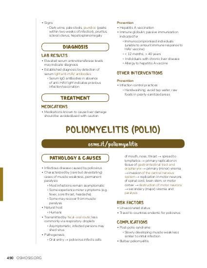 ▪ Signs ▫ Dark urine, pale stools, jaundice (peaks within two weeks of infection), pruritus, scleral icterus, hepatosplenomegaly DIAGNOSIS LAB RESULTS ▪ Elevated serum aminotransferase levels may indicate diagnosis ▪ Established diagnosis by detection of serum IgM anti-HAV antibodies ▫ Serum IgG antibodies in absence of anti-HAV IgM indicates previous infection/vaccination TREATMENT Prevention ▪ Hepatitis A vaccination ▪ Immune globulin; passive immunization indicated for ▫ Immunocompromised individuals (unable to amount immune response to HAV vaccine) ▫ < 12 months, > 40 years ▫ Individuals with chronic liver disease ▫ Allergy to hepatitis A vaccine OTHER INTERVENTIONS Prevention ▪ Infection control practices ▫ Handwashing; avoid tap water, raw foods in poorly-sanitized areas MEDICATIONS ▪ Medications known to cause liver damage should be avoided/used with caution POLIOMYELITIS (POLIO) osms.it/poliomyelitis PATHOLOGY & CAUSES ▪ Infectious disease caused by poliovirus ▪ Characterized by (rare but devastating) cases of muscle weakness, permanent paralysis ▫ Most infections remain asymptomatic ▫ Some experience minor symptoms (e.g. fever, sore throat, headache) ▫ Some may recover from muscle paralysis ▪ Natural host ▫ Humans ▪ Transmitted by fecal-oral route; less commonly via respiratory droplets ▫ Asymptomatic, infected persons may shed virus ▪ Pathogenesis ▫ Oral entry → poliovirus infects cells 490 OSMOSIS.ORG of mouth, nose, throat → spread to lymphatics → primary replication in tissue of gastrointestinal tract and oropharynx → primary (minor) viremia → invasion of the central nervous system → replication in motor neurons of spinal cord, brain stem, or motor cortex → destruction of motor neurons → secondary (major) viremia and paralysis RISK FACTORS ▪ Unvaccinated status ▪ Travel to countries endemic for poliovirus COMPLICATIONS ▪ Post-polio syndrome ▫ Slowly developing muscle weakness similar to initial infection ▪ Bulbar poliomyelitis